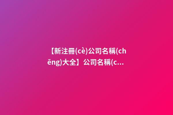 【新注冊(cè)公司名稱(chēng)大全】公司名稱(chēng)大全 好聽(tīng)的花藝公司名字